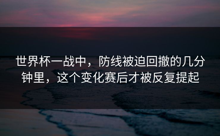 世界杯一战中，防线被迫回撤的几分钟里，这个变化赛后才被反复提起