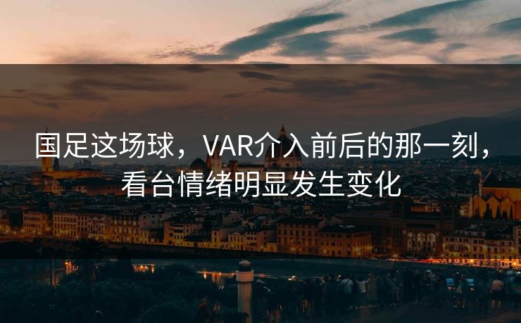 国足这场球，VAR介入前后的那一刻，看台情绪明显发生变化