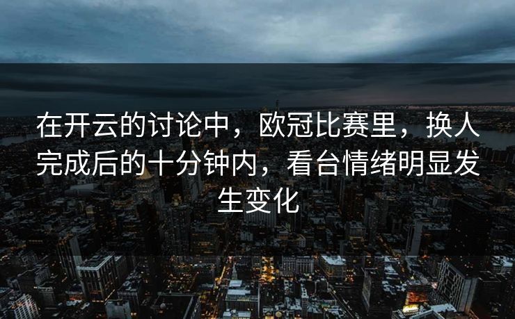 在开云的讨论中，欧冠比赛里，换人完成后的十分钟内，看台情绪明显发生变化