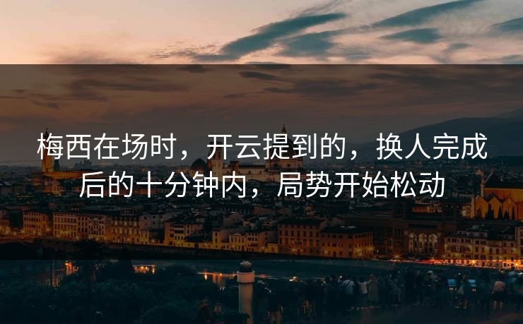梅西在场时，开云提到的，换人完成后的十分钟内，局势开始松动