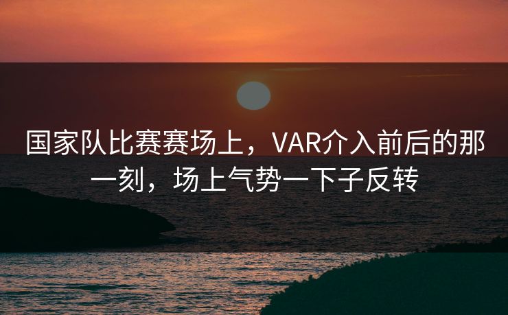 国家队比赛赛场上，VAR介入前后的那一刻，场上气势一下子反转