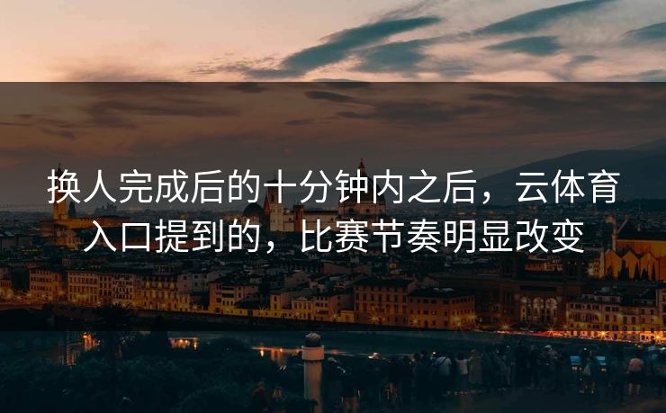 换人完成后的十分钟内之后，云体育入口提到的，比赛节奏明显改变