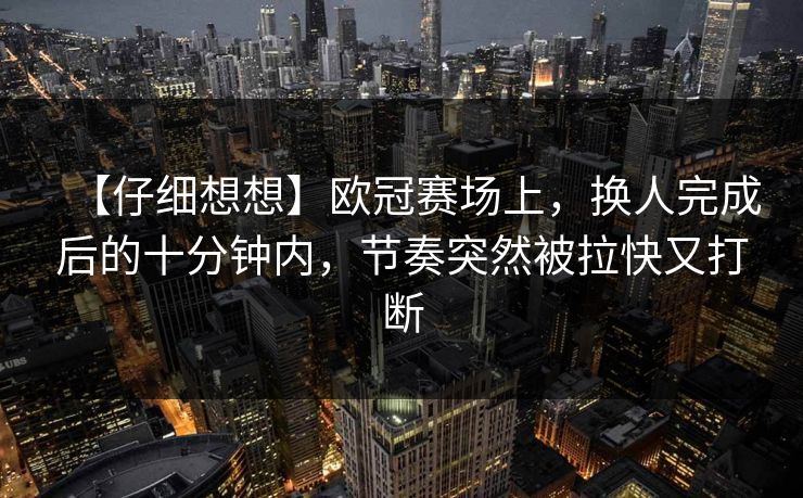 【仔细想想】欧冠赛场上，换人完成后的十分钟内，节奏突然被拉快又打断