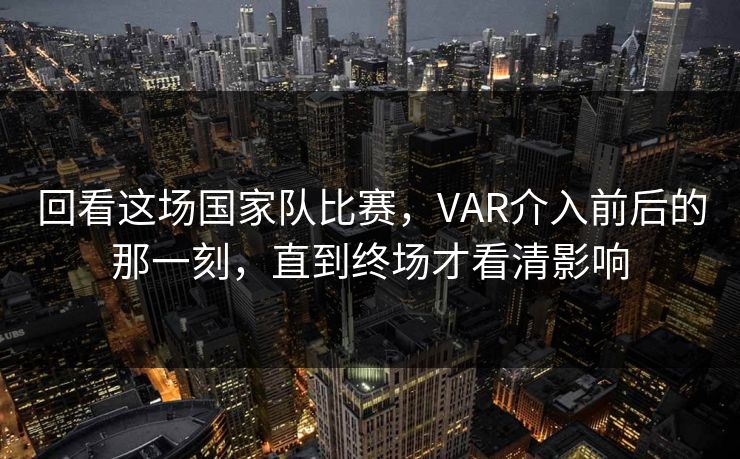 回看这场国家队比赛，VAR介入前后的那一刻，直到终场才看清影响