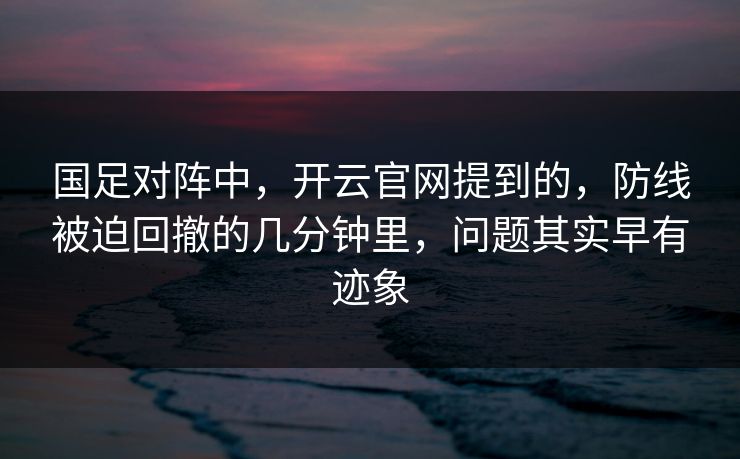 国足对阵中，开云官网提到的，防线被迫回撤的几分钟里，问题其实早有迹象