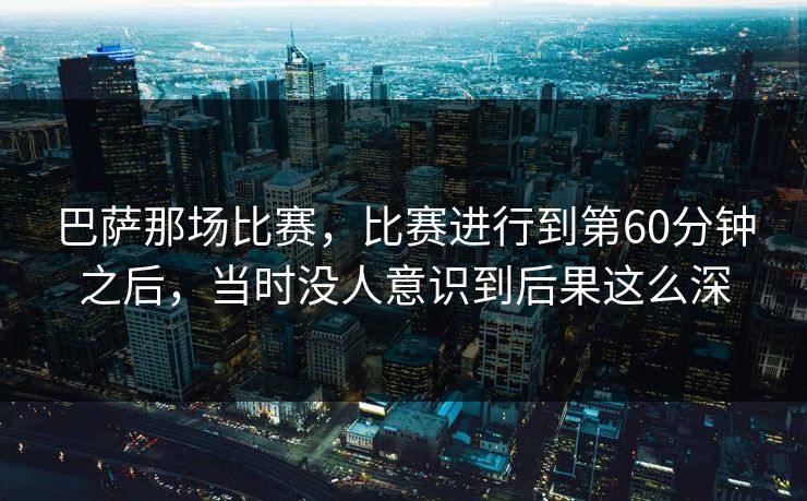 巴萨那场比赛，比赛进行到第60分钟之后，当时没人意识到后果这么深