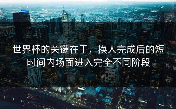 世界杯的关键在于，换人完成后的短时间内场面进入完全不同阶段  第1张