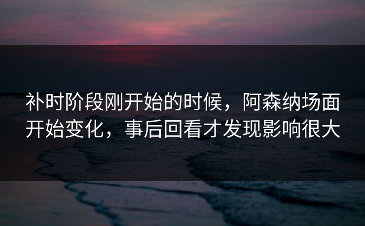 补时阶段刚开始的时候，阿森纳场面开始变化，事后回看才发现影响很大