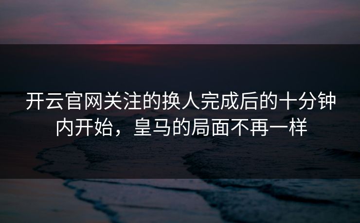 开云官网关注的换人完成后的十分钟内开始，皇马的局面不再一样