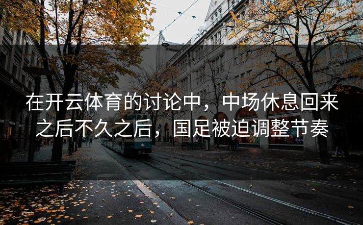 在开云体育的讨论中，中场休息回来之后不久之后，国足被迫调整节奏