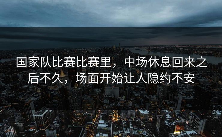 国家队比赛比赛里，中场休息回来之后不久，场面开始让人隐约不安