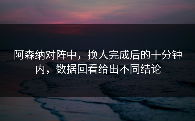 阿森纳对阵中，换人完成后的十分钟内，数据回看给出不同结论