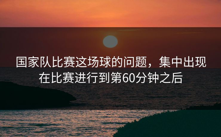 国家队比赛这场球的问题，集中出现在比赛进行到第60分钟之后